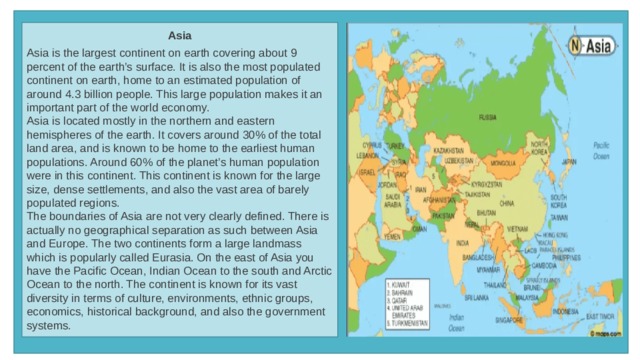 Asia  Asia is the largest continent on earth covering about 9 percent of the earth’s surface. It is also the most populated continent on earth, home to an estimated population of around 4.3 billion people. This large population makes it an important part of the world economy. Asia is located mostly in the northern and eastern hemispheres of the earth. It covers around 30% of the total land area, and is known to be home to the earliest human populations. Around 60% of the planet’s human population were in this continent. This continent is known for the large size, dense settlements, and also the vast area of barely populated regions. The boundaries of Asia are not very clearly defined. There is actually no geographical separation as such between Asia and Europe. The two continents form a large landmass which is popularly called Eurasia. On the east of Asia you have the Pacific Ocean, Indian Ocean to the south and Arctic Ocean to the north. The continent is known for its vast diversity in terms of culture, environments, ethnic groups, economics, historical background, and also the government systems. 