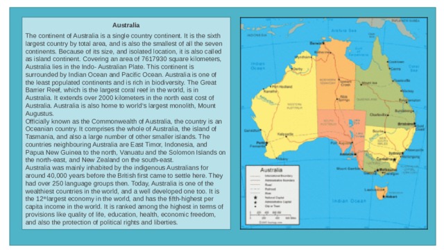 Australia  The continent of Australia is a single country continent. It is the sixth largest country by total area, and is also the smallest of all the seven continents. Because of its size, and isolated location, it is also called as island continent. Covering an area of 7617930 square kilometers, Australia lies in the Indo- Australian Plate. This continent is surrounded by Indian Ocean and Pacific Ocean. Australia is one of the least populated continents and is rich in biodiversity. The Great Barrier Reef, which is the largest coral reef in the world, is in Australia. It extends over 2000 kilometers in the north east cost of Australia. Australia is also home to world’s largest monolith, Mount Augustus. Officially known as the Commonwealth of Australia, the country is an Oceanian country. It comprises the whole of Australia, the island of Tasmania, and also a large number of other smaller islands. The countries neighbouring Australia are East Timor, Indonesia, and Papua New Guinea to the north, Vanuatu and the Solomon Islands on the north-east, and New Zealand on the south-east. Australia was mainly inhabited by the indigenous Australians for around 40,000 years before the British first came to settle here. They had over 250 language groups then. Today, Australia is one of the wealthiest countries in the world, and a well developed one too. It is the 12 th largest economy in the world, and has the fifth-highest per capita income in the world. It is ranked among the highest in terms of provisions like quality of life, education, health, economic freedom, and also the protection of political rights and liberties. 