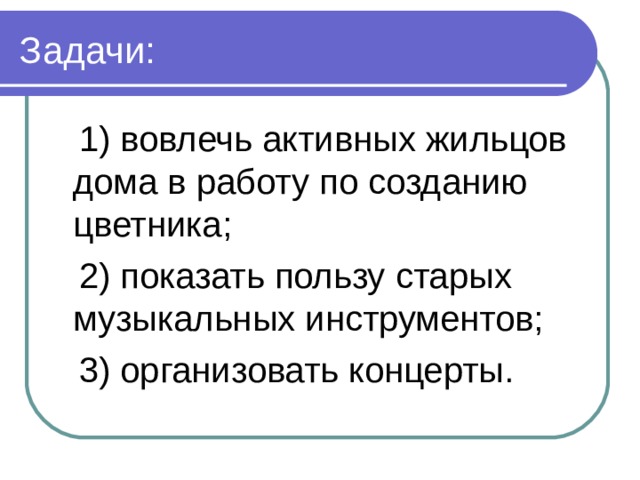  1) вовлечь активных жильцов дома в работу по созданию цветника;  2) показать пользу старых музыкальных инструментов;  3) организовать концерты. 