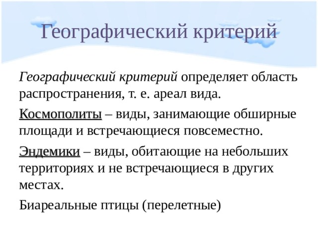 Географический критерий Географический критерий определяет область распространения, т. е. ареал вида. Космополиты – виды, занимающие обширные площади и встречающиеся повсеместно. Эндемики – виды, обитающие на небольших территориях и не встречающиеся в других местах. Биареальные птицы (перелетные) 