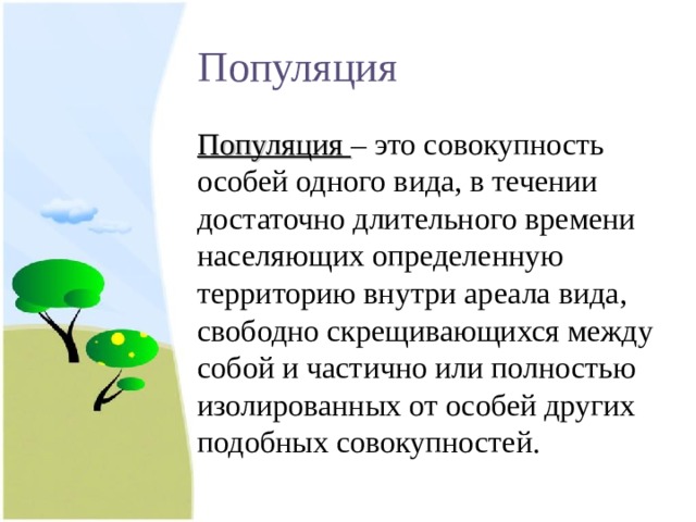 Популяция Популяция – это совокупность особей одного вида, в течении достаточно длительного времени населяющих определенную территорию внутри ареала вида, свободно скрещивающихся между собой и частично или полностью изолированных от особей других подобных совокупностей. 