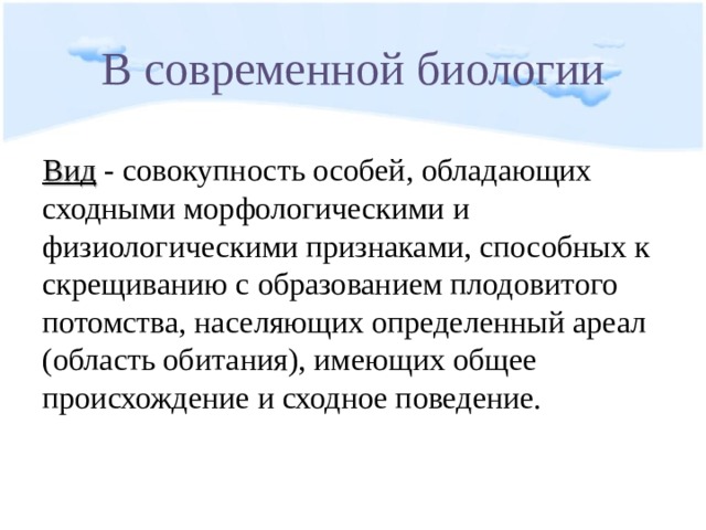 В современной биологии Вид - совокупность особей, обладающих сходными морфологическими и физиологическими признаками, способных к скрещиванию с образованием плодовитого потомства, населяющих определенный ареал (область обитания), имеющих общее происхождение и сходное поведение. 