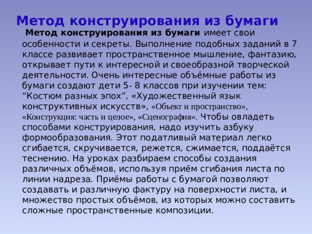 Метод конструирования из бумаги  Метод конструирования из бумаги имеет свои особенности и секреты. Выполнение подобных заданий в 7 классе развивает пространственное мышление, фантазию, открывает пути к интересной и своеобразной творческой деятельности. Очень интересные объёмные работы из бумаги создают дети 5- 8 классов при изучении тем: “Костюм разных эпох”, «Художественный язык конструктивных искусств», «Объект и пространство», «Конструкция: часть и целое», «Сценография». Чтобы овладеть способами конструирования, надо изучить азбуку формообразования. Этот податливый материал легко сгибается, скручивается, режется, сжимается, поддаётся теснению. На уроках разбираем способы создания различных объёмов, используя приём сгибания листа по линии надреза. Приёмы работы с бумагой позволяют создавать и различную фактуру на поверхности листа, и множество простых объёмов, из которых можно составить сложные пространственные композиции. 