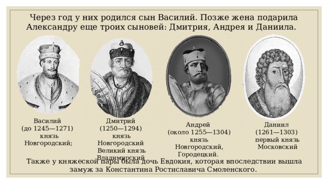 Через год у них родился сын Василий. Позже жена подарила Александру еще троих сыновей: Дмитрия, Андрея и Даниила. Дмитрий Василий (до 1245—1271) (1250—1294)  князь Новгородский; князь Новгородский Великий князь Владимирский Андрей Даниил (около 1255—1304) (1261—1303) князь Новгородский, Городецкий. первый князь Московский Также у княжеской пары была дочь Евдокия, которая впоследствии вышла замуж за Константина Ростиславича Смоленского. 