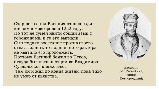 Старшего сына Василия отец посадил князем в Новгороде в 1252 году. Но тот не сумел найти общий язык с горожанами, и те его выгнали. Сын поднял восстание против своего отца. Поднять-то поднял, но характера не хватило его продолжить. Поэтому Василий бежал во Псков, откуда был изгнан отцом во Владимиро-Суздальское княжество.  Там он и жил до конца жизни, пока тихо не умер от пьянства. Василий (до 1245—1271)  князь Новгородский; 