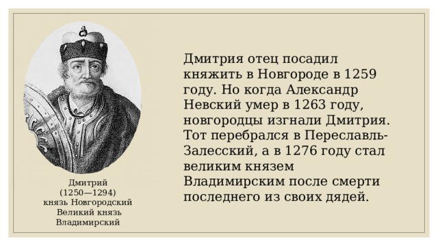 Дмитрия отец посадил княжить в Новгороде в 1259 году. Но когда Александр Невский умер в 1263 году, новгородцы изгнали Дмитрия. Тот перебрался в Переславль-Залесский, а в 1276 году стал великим князем Владимирским после смерти последнего из своих дядей. Дмитрий (1250—1294) князь Новгородский Великий князь Владимирский 