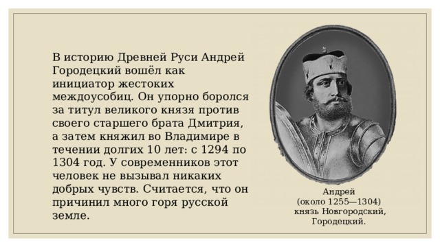 В историю Древней Руси Андрей Городецкий вошёл как инициатор жестоких междоусобиц. Он упорно боролся за титул великого князя против своего старшего брата Дмитрия, а затем княжил во Владимире в течении долгих 10 лет: с 1294 по 1304 год. У современников этот человек не вызывал никаких добрых чувств. Считается, что он причинил много горя русской земле. Андрей (около 1255—1304) князь Новгородский, Городецкий. 