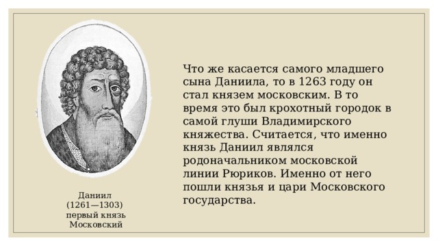 Что же касается самого младшего сына Даниила, то в 1263 году он стал князем московским. В то время это был крохотный городок в самой глуши Владимирского княжества. Считается, что именно князь Даниил являлся родоначальником московской линии Рюриков. Именно от него пошли князья и цари Московского государства. Даниил (1261—1303) первый князь Московский 