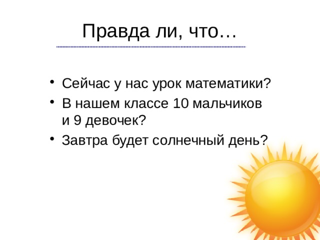 Правда ли, что… Сейчас у нас урок математики? В нашем классе 10 мальчиков и 9 девочек? Завтра будет солнечный день? 