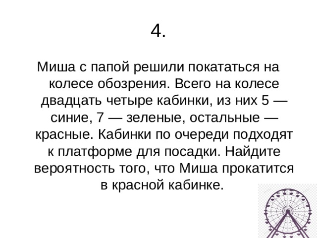 4. Миша с папой решили покататься на колесе обозрения. Всего на колесе двадцать четыре кабинки, из них 5 — синие, 7 — зеленые, остальные — красные. Кабинки по очереди подходят к платформе для посадки. Найдите вероятность того, что Миша прокатится в красной кабинке. 