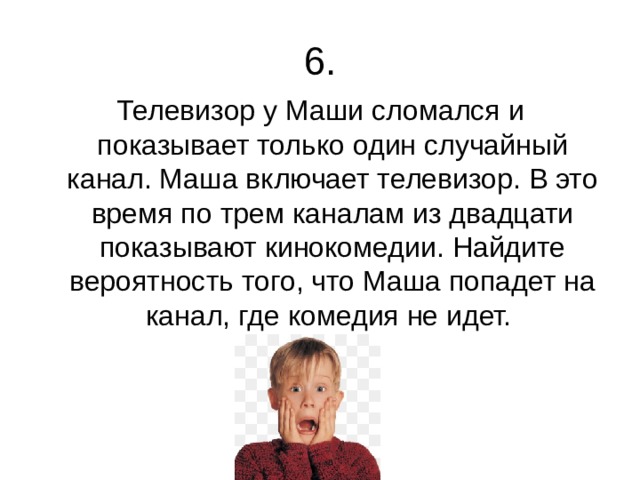 6. Телевизор у Маши сломался и показывает только один случайный канал. Маша включает телевизор. В это время по трем каналам из двадцати показывают кинокомедии. Найдите вероятность того, что Маша попадет на канал, где комедия не идет. 