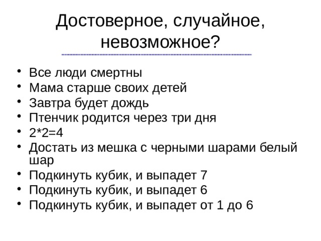 Достоверное, случайное, невозможное? Все люди смертны Мама старше своих детей Завтра будет дождь Птенчик родится через три дня 2*2=4 Достать из мешка с черными шарами белый шар Подкинуть кубик, и выпадет 7 Подкинуть кубик, и выпадет 6 Подкинуть кубик, и выпадет от 1 до 6 