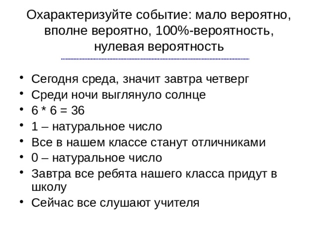 Охарактеризуйте событие: мало вероятно, вполне вероятно, 100%-вероятность, нулевая вероятность Сегодня среда, значит завтра четверг Среди ночи выглянуло солнце 6 * 6 = 36 1 – натуральное число Все в нашем классе станут отличниками 0 – натуральное число Завтра все ребята нашего класса придут в школу Сейчас все слушают учителя 