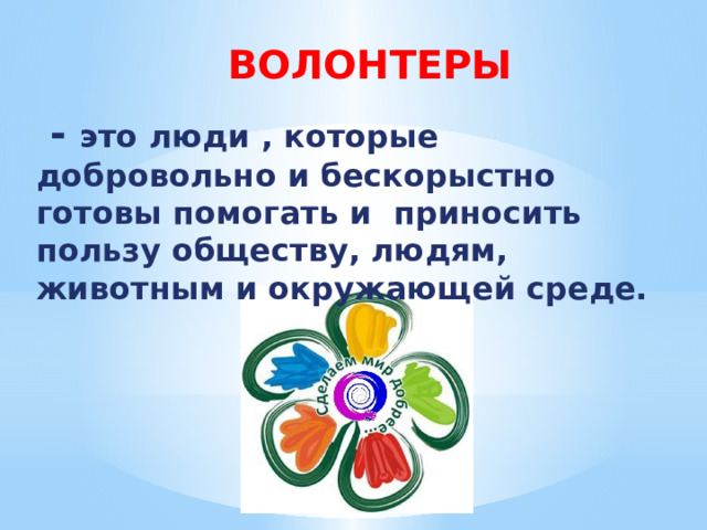  ВОЛОНТЕРЫ  - это люди , которые добровольно и бескорыстно готовы помогать и приносить пользу обществу, людям, животным и окружающей среде. 