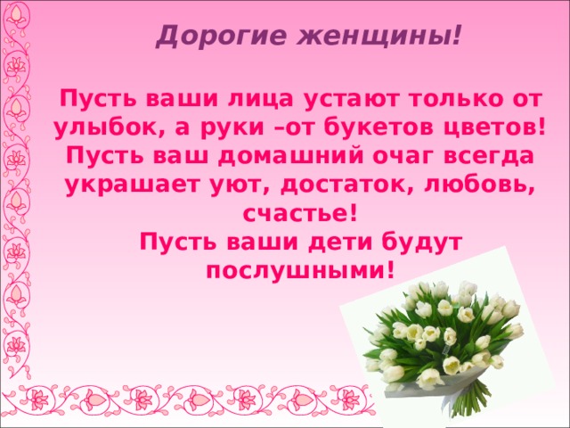  Дорогие женщины!   Пусть ваши лица устают только от улыбок, а руки –от букетов цветов!  Пусть ваш домашний очаг всегда украшает уют, достаток, любовь, счастье!  Пусть ваши дети будут послушными! 
