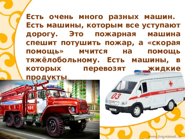 Есть очень много разных машин. Есть машины, которым все уступают дорогу. Это пожарная машина спешит потушить пожар, а «скорая помощь» мчится на помощь тяжёлобольному. Есть машины, в которых перевозят жидкие продукты . 