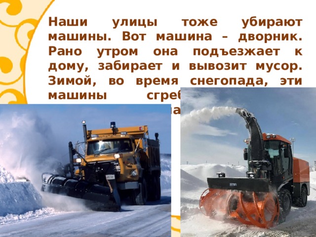 Наши улицы тоже убирают машины. Вот машина – дворник. Рано утром она подъезжает к дому, забирает и вывозит мусор. Зимой, во время снегопада, эти машины сгребают своими большими лопатами снег с тротуара. 
