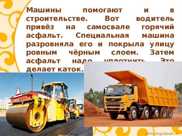 Машины помогают и в строительстве. Вот водитель привёз на самосвале горячий асфальт. Специальная машина разровняла его и покрыла улицу ровным чёрным слоем. Затем асфальт надо уплотнить. Это делает каток. Много есть машин, которые помогают человеку! 