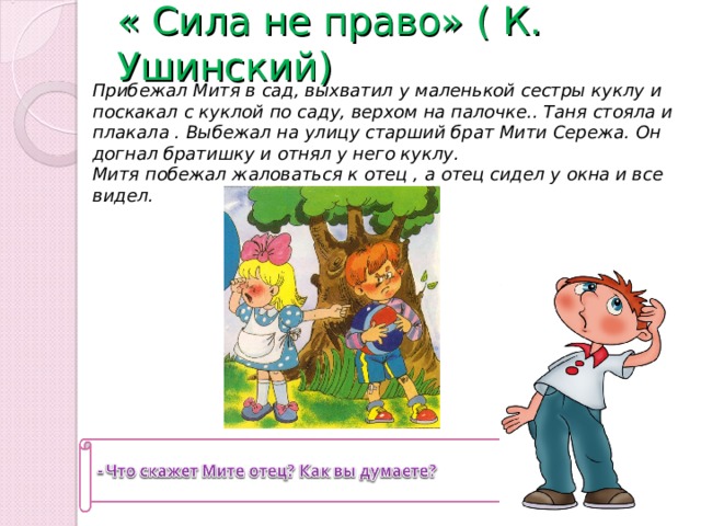 « Сила не право» ( К. Ушинский)   Прибежал Митя в сад, выхватил у маленькой сестры куклу и поскакал с куклой по саду, верхом на палочке.. Таня стояла и плакала . Выбежал на улицу старший брат Мити Сережа. Он догнал братишку и отнял у него куклу. Митя побежал жаловаться к отец , а отец сидел у окна и все видел. 
