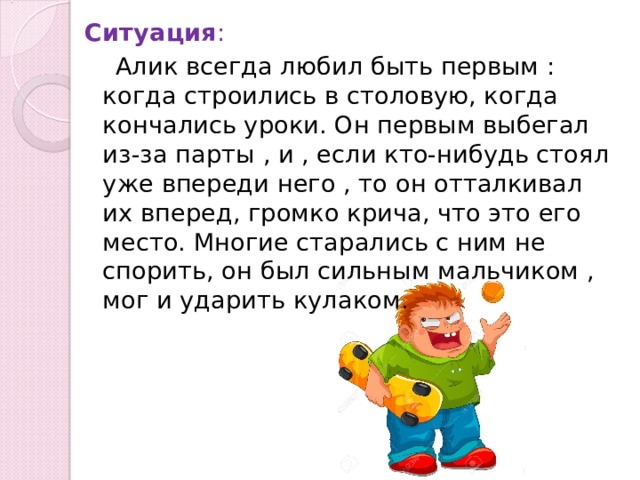 Ситуация :  Алик всегда любил быть первым : когда строились в столовую, когда кончались уроки. Он первым выбегал из-за парты , и , если кто-нибудь стоял уже впереди него , то он отталкивал их вперед, громко крича, что это его место. Многие старались с ним не спорить, он был сильным мальчиком , мог и ударить кулаком. 