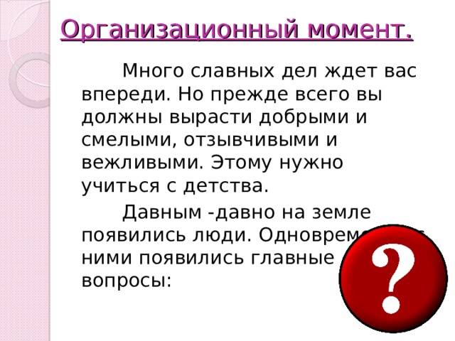 Организационный момент.    Много славных дел ждет вас впереди. Но прежде всего вы должны вырасти добрыми и смелыми, отзывчивыми и вежливыми. Этому нужно учиться с детства.  Давным -давно на земле появились люди. Одновременно с ними появились главные вопросы: 