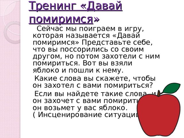 Тренинг «Давай помиримся »  Сейчас мы поиграем в игру, которая называется «Давай помиримся» Представьте себе, что вы поссорились со своим другом, но потом захотели с ним помириться. Вот вы взяли яблоко и пошли к нему.  Какие слова вы скажете, чтобы он захотел с вами помириться?  Если вы найдете такие слова, и он захочет с вами помириться, он возьмет у вас яблоко.  ( Инсценирование ситуации ) 