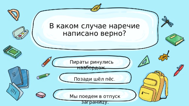 В каком случае наречие написано верно? Пираты ринулись наабордаж . Позади шёл пёс . Мы поедем в отпуск заграницу. 