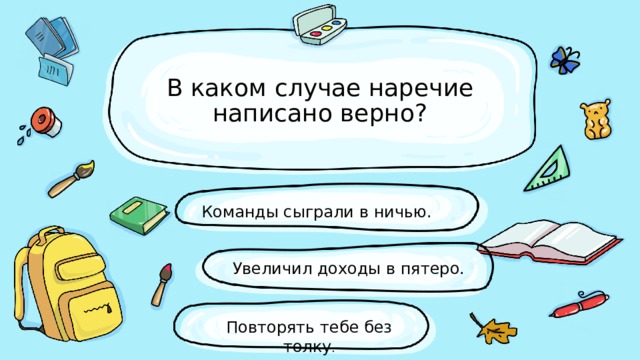 В каком случае наречие написано верно? Команды сыграли в ничью. Увеличил доходы в пятеро. Повторять тебе без толку . 