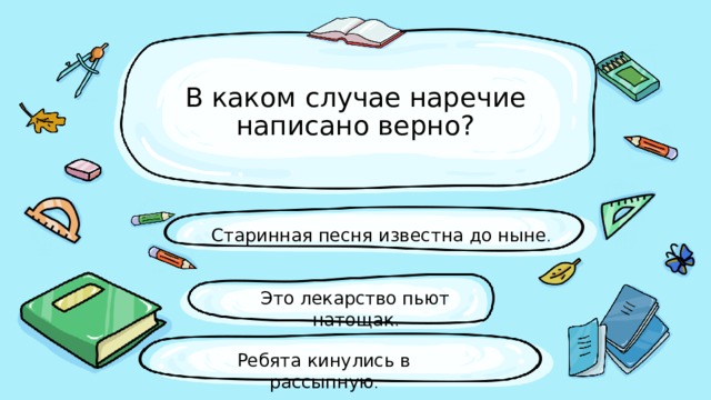 В каком случае наречие написано верно? Старинная песня известна до ныне . Это лекарство пьют натощак . Ребята кинулись в рассыпную . 