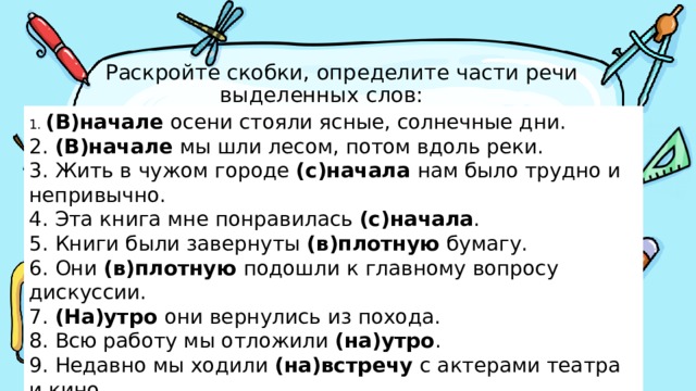  Раскройте скобки, определите части речи  выделенных слов: 1. (В)начале осени стояли ясные, солнечные дни. 2. (В)начале мы шли лесом, потом вдоль реки. 3. Жить в чужом городе (с)начала нам было трудно и непривычно. 4. Эта книга мне понравилась (с)начала . 5. Книги были завернуты (в)плотную бумагу. 6. Они (в)плотную подошли к главному вопросу дискуссии. 7. (На)утро они вернулись из похода. 8. Всю работу мы отложили (на)утро . 9. Недавно мы ходили (на)встречу с актерами театра и кино. 10. (На)встречу мне бежали люди. 