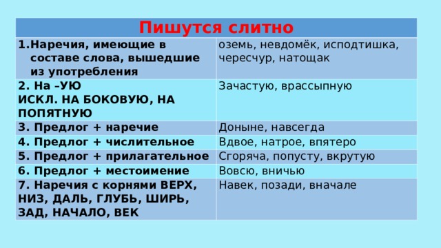 Пишутся слитно Наречия, имеющие в составе слова, вышедшие из употребления оземь, невдомёк, исподтишка, чересчур, натощак 2. На –УЮ ИСКЛ. НА БОКОВУЮ, НА ПОПЯТНУЮ Зачастую, врассыпную 3. Предлог + наречие Доныне, навсегда 4. Предлог + числительное Вдвое, натрое, впятеро 5. Предлог + прилагательное Сгоряча, попусту, вкрутую 6. Предлог + местоимение Вовсю, вничью 7. Наречия с корнями ВЕРХ, НИЗ, ДАЛЬ, ГЛУБЬ, ШИРЬ, ЗАД, НАЧАЛО, ВЕК Навек, позади, вначале 