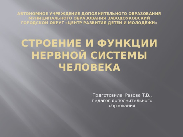 АВТОНОМНОЕ УЧРЕЖДЕНИЕ ДОПОЛНИТЕЛЬНОГО ОБРАЗОВАНИЯ МУНИЦИПАЛЬНОГО ОБРАЗОВАНИЯ ЗАВОДОУКОВСКИЙ ГОРОДСКОЙ ОКРУГ «ЦЕНТР РАЗВИТИЯ ДЕТЕЙ И МОЛОДЁЖИ»   Строение и функции нервной системы человека Подготовила: Разова Т.В., педагог дополнительного обрзования 