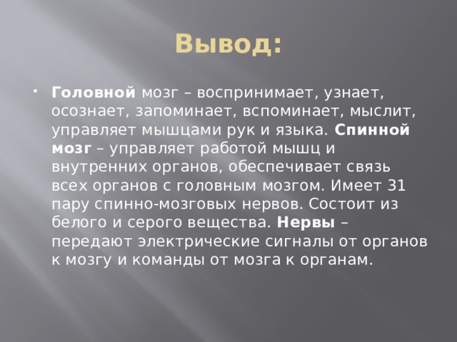 Вывод: Головной  мозг – воспринимает, узнает, осознает, запоминает, вспоминает, мыслит, управляет мышцами рук и языка.  Спинной мозг  – управляет работой мышц и внутренних органов, обеспечивает связь всех органов с головным мозгом. Имеет 31 пару спинно-мозговых нервов. Состоит из белого и серого вещества.  Нервы  – передают электрические сигналы от органов к мозгу и команды от мозга к органам. 