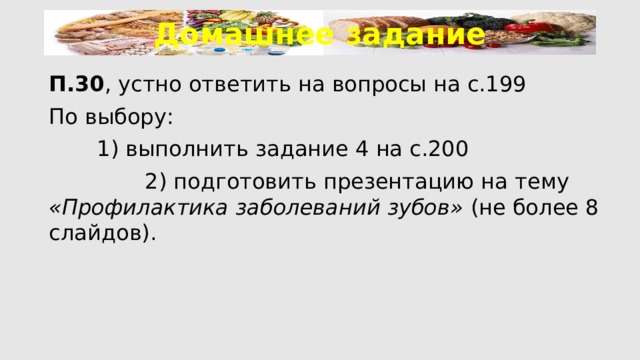 Домашнее задание П.30 , устно ответить на вопросы на с.199 По выбору:   1) выполнить задание 4 на с.200    2) подготовить презентацию на тему «Профилактика заболеваний зубов» (не более 8 слайдов). 