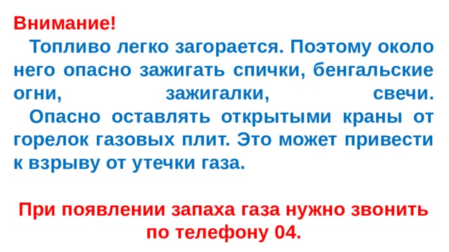 Внимание!   Топливо легко загорается. Поэтому около него опасно зажигать спички, бенгальские огни, зажигалки, свечи.   Опасно оставлять открытыми краны от горелок газовых плит. Это может привести к взрыву от утечки газа.  При появлении запаха газа нужно звонить по телефону 04. 