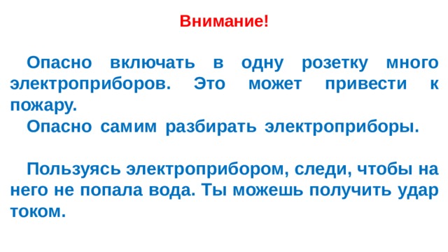 Внимание!   Опасно включать в одну розетку много электроприборов. Это может привести к пожару.        Опасно самим разбирать электроприборы.        Пользуясь электроприбором, следи, чтобы на него не попала вода. Ты можешь получить удар током.  