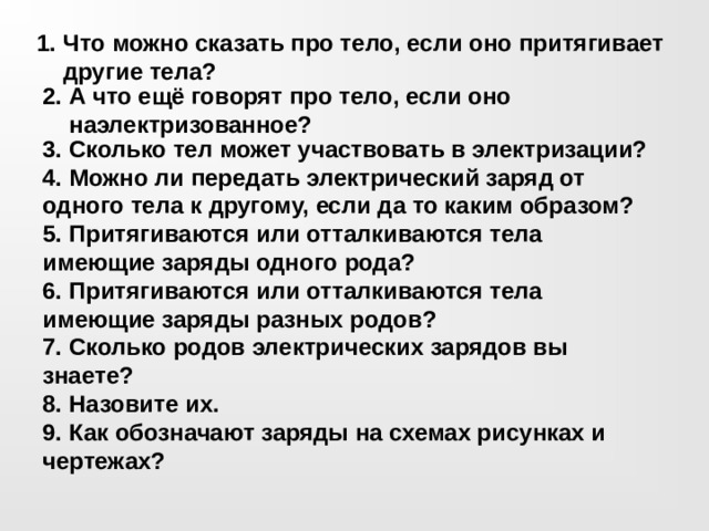 Что можно сказать про тело, если оно притягивает другие тела? 2. А что ещё говорят про тело, если оно наэлектризованное? 3. Сколько тел может участвовать в электризации? 4. Можно ли передать электрический заряд от одного тела к другому, если да то каким образом? 5. Притягиваются или отталкиваются тела имеющие заряды одного рода? 6. Притягиваются или отталкиваются тела имеющие заряды разных родов? 7. Сколько родов электрических зарядов вы знаете? 8. Назовите их. 9. Как обозначают заряды на схемах рисунках и чертежах? 