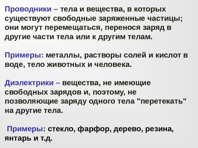 Проводники  –  тела и вещества, в которых существуют свободные заряженные частицы; они могут перемещаться, перенося заряд в другие части тела или к другим телам.  Примеры : металлы, растворы солей и кислот в воде, тело животных и человека.  Диэлектрики –  вещества, не имеющие свободных зарядов и, поэтому, не позволяющие заряду одного тела 