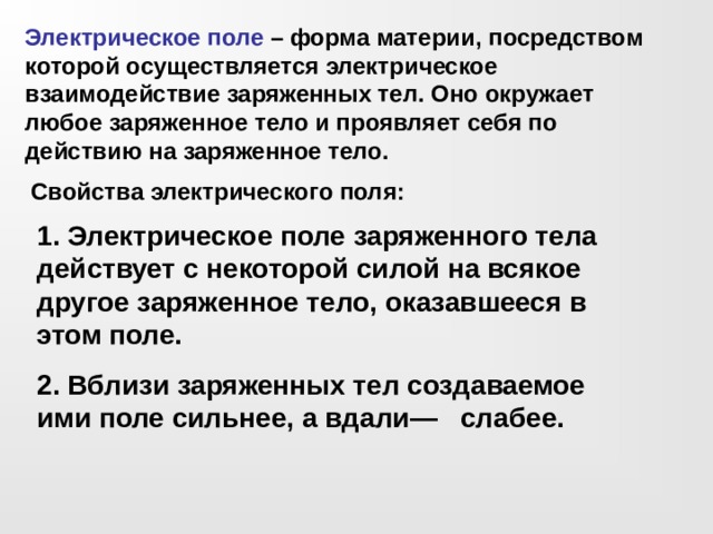 Электрическое поле – форма материи, посредством которой осуществляется электрическое взаимодействие заряженных тел. Оно окружает любое заряженное тело и проявляет себя по действию на заряженное тело. Свойства электрического поля: 1. Электрическое поле заряженного тела действует с некоторой силой на всякое другое заряженное тело, оказавшееся в этом поле. 2. Вблизи заряженных тел создаваемое ими поле сильнее, а вдали— слабее.  