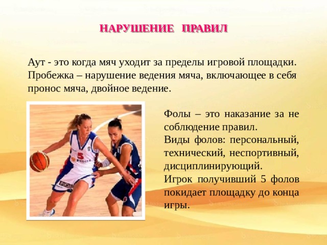 НАРУШЕНИЕ ПРАВИЛ Аут - это когда мяч уходит за пределы игровой площадки. Пробежка – нарушение ведения мяча, включающее в себя пронос мяча, двойное ведение. . Фолы – это наказание за не соблюдение правил. Виды фолов: персональный, технический, неспортивный, дисциплинирующий. Игрок получивший 5 фолов покидает площадку до конца игры. 