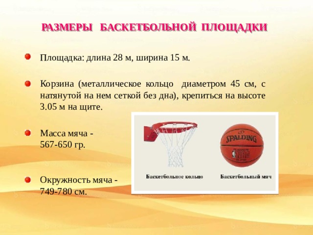 РАЗМЕРЫ БАСКЕТБОЛЬНОЙ ПЛОЩАДКИ Площадка: длина 28 м, ширина 15 м. Корзина (металлическое кольцо диаметром 45 см, с натянутой на нем сеткой без дна), крепиться на высоте 3.05 м на щите.  Масса мяча - 567-650 гр. Окружность мяча - 749-780 см. 