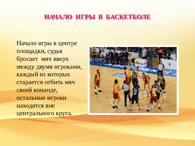 НАЧАЛО ИГРЫ В БАСКЕТБОЛЕ Начало игры в центре площадки, судья бросает мяч вверх между двумя игроками, каждый из которых старается отбить мяч своей команде, остальные игроки находятся вне центрального круга. 