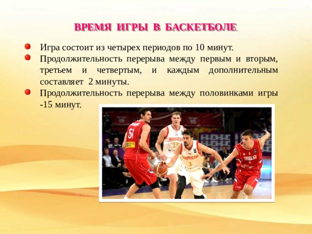 ВРЕМЯ ИГРЫ В БАСКЕТБОЛЕ Игра состоит из четырех периодов по 10 минут. Продолжительность перерыва между первым и вторым, третьем и четвертым, и каждым дополнительным составляет 2 минуты. Продолжительность перерыва между половинками игры -15 минут. 