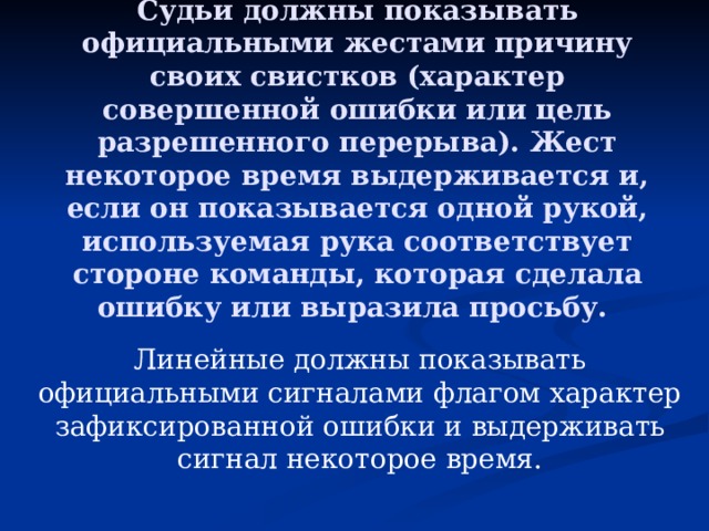 Судьи должны показывать официальными жестами причину своих свистков (характер совершенной ошибки или цель разрешенного перерыва). Жест некоторое время выдерживается и, если он показывается одной рукой, используемая рука соответствует стороне команды, которая сделала ошибку или выразила просьбу.   Линейные должны показывать официальными сигналами флагом характер зафиксированной ошибки и выдерживать сигнал некоторое время. 