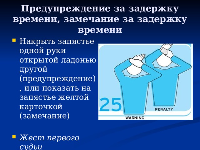 Предупреждение за задержку времени, замечание за задержку времени Накрыть запястье одной руки открытой ладонью другой (предупреждение), или показать на запястье желтой карточкой (замечание) Жест первого судьи 