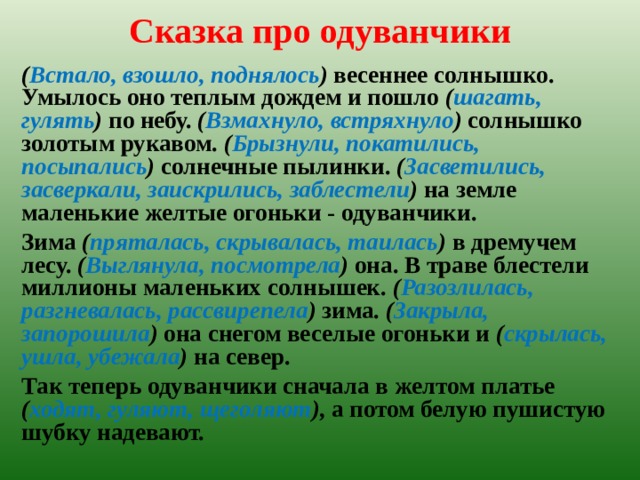 Сказка про одуванчики   ( Встало, взошло, поднялось ) весеннее солнышко. Умылось оно теплым дождем и пошло ( шагать, гулять ) по небу. ( Взмахнуло, встряхнуло ) солнышко золотым рукавом. ( Брызнули, покатились, посыпались ) солнечные пылинки. ( Засветились, засверкали, заискрились, заблестели ) на земле маленькие желтые огоньки - одуванчики. Зима ( пряталась, скрывалась, таилась ) в дремучем лесу. ( Выглянула, посмотрела ) она. В траве блестели миллионы маленьких солнышек. ( Разозлилась, разгневалась, рассвирепела ) зима. ( Закрыла, запорошила ) она снегом весе­лые огоньки и ( скрылась, ушла, убежала ) на север. Так теперь одуванчики сначала в желтом платье ( ходят, гуляют, щеголяют ), а потом белую пушистую шубку надевают.  