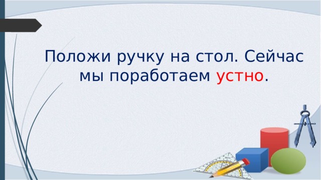 Положи ручку на стол. Сейчас мы поработаем устно . 
