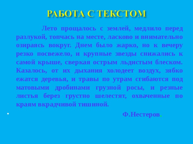  Лето прощалось с землей, медлило перед разлукой, топчась на месте, ласково и внимательно озираясь вокруг. Днем было жарко, но к вечеру резко посвежело, и крупные звезды снижались к самой крыше, сверкая острым льдистым блеском. Казалось, от их дыхания холодеет воздух, зябко ежатся деревья, и травы по утрам сгибаются под матовыми дробинами грузной росы, и резные листья берез грустно шелестят, охваченные по краям вкрадчивой тишиной.  Ф.Нестеров .   