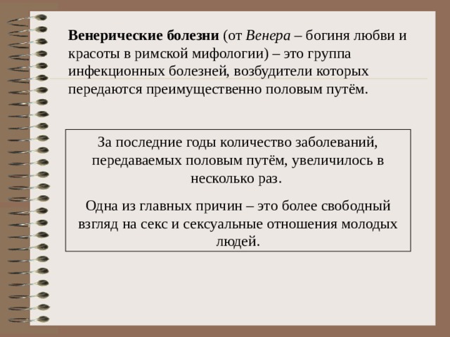 Венерические болезни (от Венера – богиня любви и красоты в римской мифологии) – это группа инфекционных болезней, возбудители которых передаются преимущественно половым путём. За последние годы количество заболеваний, передаваемых половым путём, увеличилось в несколько раз. Одна из главных причин – это более свободный взгляд на секс и сексуальные отношения молодых людей.