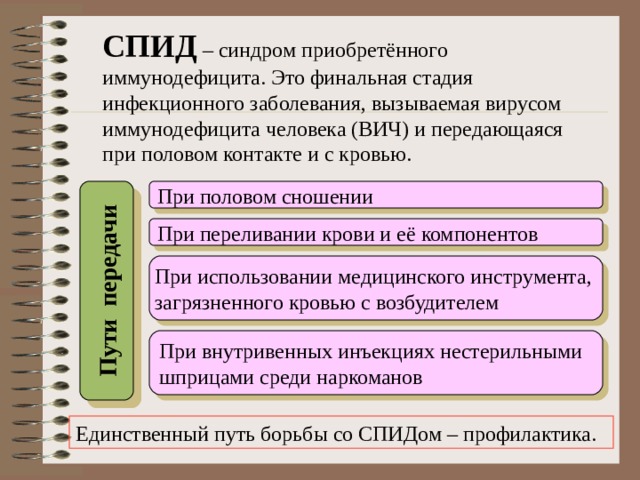 Пути передачи СПИД – синдром приобретённого иммунодефицита. Это финальная стадия инфекционного заболевания, вызываемая вирусом иммунодефицита человека (ВИЧ) и передающаяся при половом контакте и с кровью. При половом сношении При переливании крови и её компонентов При использовании медицинского инструмента, загрязненного кровью с возбудителем При внутривенных инъекциях нестерильными шприцами среди наркоманов Единственный путь борьбы со СПИДом – профилактика.